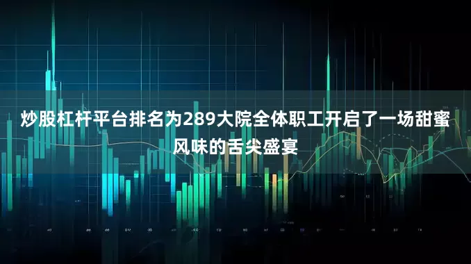 炒股杠杆平台排名为289大院全体职工开启了一场甜蜜风味的舌尖盛宴