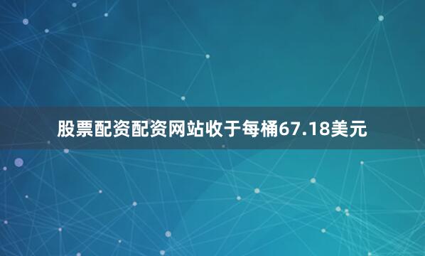 股票配资配资网站收于每桶67.18美元