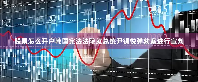 股票怎么开户韩国宪法法院就总统尹锡悦弹劾案进行宣判