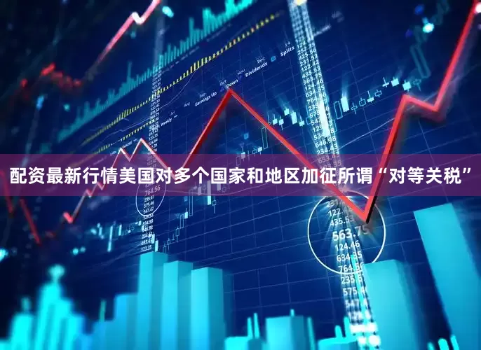 配资最新行情美国对多个国家和地区加征所谓“对等关税”