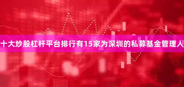 十大炒股杠杆平台排行有15家为深圳的私募基金管理人