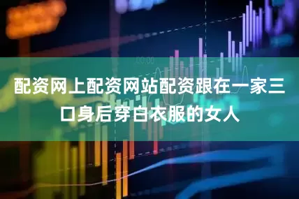 配资网上配资网站配资跟在一家三口身后穿白衣服的女人