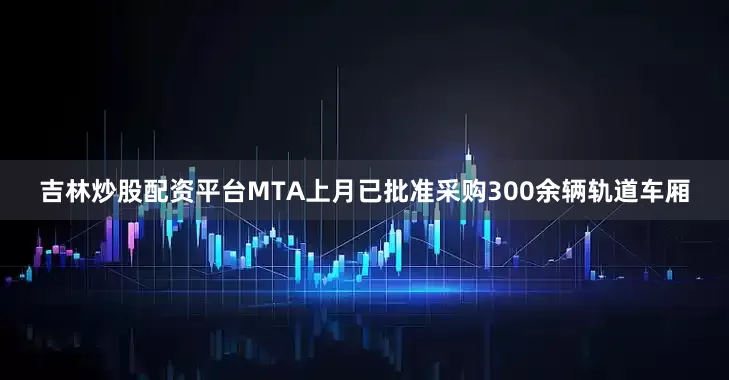 吉林炒股配资平台MTA上月已批准采购300余辆轨道车厢