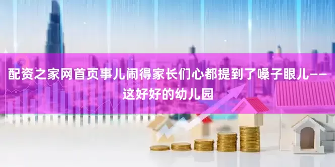配资之家网首页事儿闹得家长们心都提到了嗓子眼儿——这好好的幼儿园