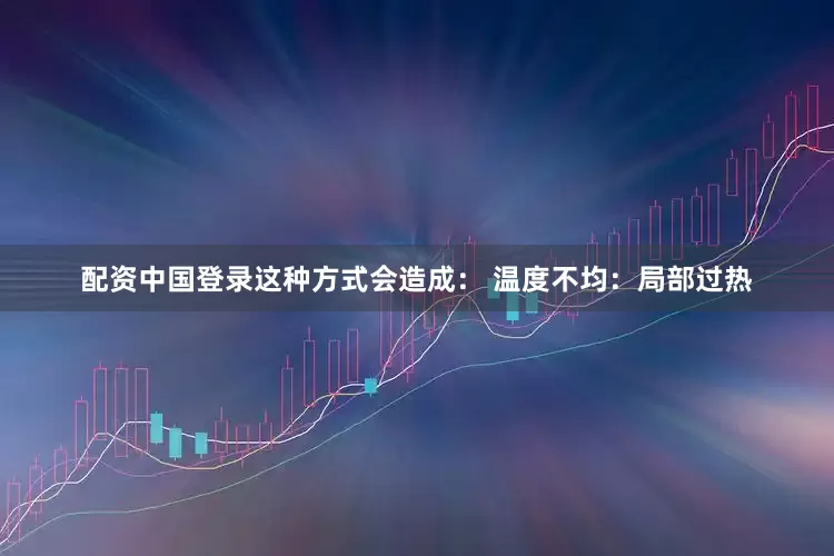 配资中国登录这种方式会造成： 温度不均：局部过热