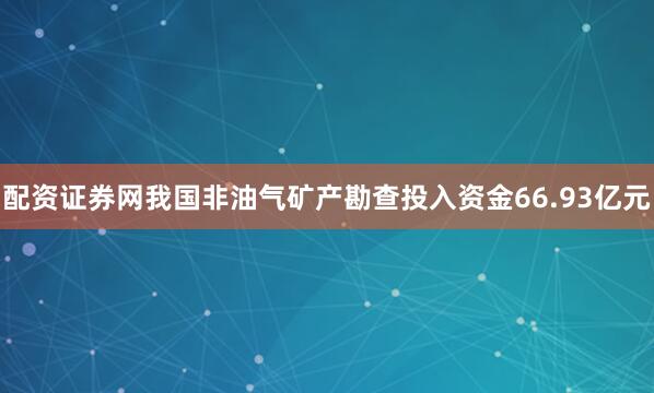 配资证券网我国非油气矿产勘查投入资金66.93亿元