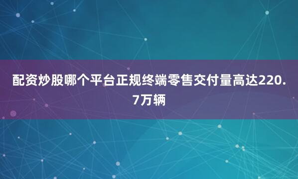 配资炒股哪个平台正规终端零售交付量高达220.7万辆