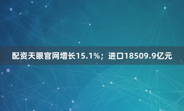 配资天眼官网增长15.1%；进口18509.9亿元
