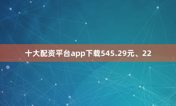 十大配资平台app下载545.29元、22