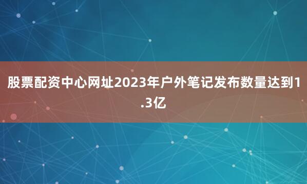 股票配资中心网址2023年户外笔记发布数量达到1.3亿