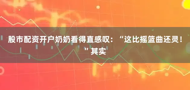 股市配资开户奶奶看得直感叹：“这比摇篮曲还灵！”其实