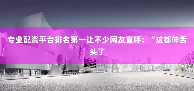 专业配资平台排名第一让不少网友直呼：“这都伸舌头了
