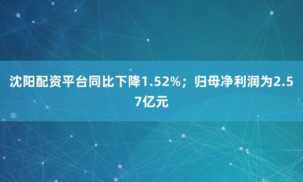 沈阳配资平台同比下降1.52%；归母净利润为2.57亿元