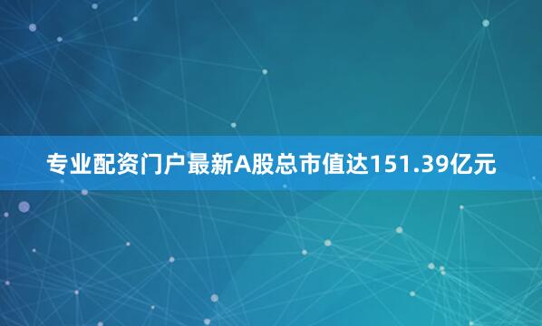 专业配资门户最新A股总市值达151.39亿元